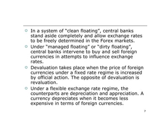 In a system of “clean floating”, central banks stand aside completely and allow exchange rates to be freely determined in the Forex markets.  Under “managed floating” or “dirty floating”, central banks intervene to buy and sell foreign currencies in attempts to influence exchange rates. Devaluation takes place when the price of foreign currencies under a fixed rate regime is increased by official action. The opposite of devaluation is revaluation. Under a flexible exchange rate regime, the counterparts are depreciation and appreciation. A currency depreciates when it becomes less expensive in terms of foreign currencies. 