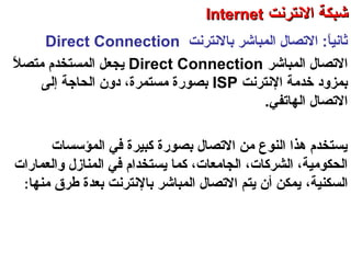 ‫حبالنترنت‬ ‫المباشر‬ ‫التصال‬ :‫ا‬ً ‫ثاني‬Direct Connection
‫المباشر‬ ‫التصال‬Direct Connection‫ل‬ً  ‫رمتص‬ ‫المستخدم‬ ‫يجعل‬
‫النترنت‬ ‫خدرمة‬ ‫حبمزود‬ISP‫إلى‬ ‫الحاجة‬ ‫دو ن‬ ،‫رمستمرة‬ ‫حبصورة‬
‫الهاتفي‬ ‫التصال‬.
‫المؤسسات‬ ‫في‬ ‫كبيرة‬ ‫حبصورة‬ ‫التصال‬ ‫رمن‬ ‫النوع‬ ‫هذا‬ ‫يستخدم‬
‫كما‬ ،‫الجارمعات‬ ،‫الشركات‬ ،‫الحكورمية‬‫ي‬‫والعمارات‬ ‫المنازل‬ ‫في‬ ‫ستخدام‬
‫السكنية‬،‫رمنها‬ ‫طرق‬ ‫حبعدة‬ ‫حبالنترنت‬ ‫المباشر‬ ‫التصال‬ ‫يتم‬ ‫أ ن‬ ‫يمكن‬:
‫العنكبوتية‬ ‫والشبكة‬ ‫النترنت‬ ‫أساسيات‬ – ‫عشر‬ ‫الحادي‬ ‫الفصل‬ - ‫الراحبعة‬ ‫الوحدة‬
‫النترنت‬ ‫شبكة‬‫النترنت‬ ‫شبكة‬InternetInternet
 