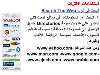‫الوب‬ ‫في‬ ‫البحث‬Search The Web
1‫المعلومات‬ ‫عن‬ ‫البحث‬ .:‫في‬‫البحث‬ ‫مواقع‬‫التي‬
‫مبوبة‬ ‫عناوتين‬ ‫على‬ ‫صتحتوي‬Directories‫صتسهل‬
،‫التعليم‬ ،‫كالسياحة‬ ‫المختلفة‬ ‫المعلومات‬ ‫إلى‬ ‫الوصول‬
‫اللعاب‬ ،‫الرتياضة‬ ،‫السياسة‬ ،‫القتصاد‬ ،‫التسوق‬
.‫وغيرها‬
‫المواقع‬ ‫هذه‬ ‫ومن‬www.yahoo.com،
www.msn.com ،www.google.com،
www.ajeeb.com ،www.arabia.com.
‫العنكبوصتية‬ ‫والشبكة‬ ‫النترنت‬ ‫أساسيات‬ – ‫عشر‬ ‫الحادي‬ ‫الفصل‬ - ‫الرابعة‬ ‫الوحدة‬
‫النترنت‬ ‫استخدامات‬‫النترنت‬ ‫استخدامات‬
 