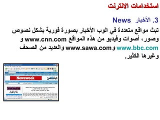 3.‫الخباسر‬News
‫نصوص‬ ‫بشكل‬ ‫فوسرتية‬ ‫بصوسرة‬ ‫الخباسر‬ ‫الوب‬ ‫في‬ ‫متعددة‬ ‫مواقع‬ ‫صتبث‬
‫المواقع‬ ‫هذه‬ ‫من‬ ‫وفيدتيو‬ ‫أصوات‬ ،‫وصوسر‬www.cnn.com‫و‬
www.bbc.com‫و‬www.sawa.com‫الصحف‬ ‫من‬ ‫والعدتيد‬
‫الكثير‬ ‫وغيرها‬.
‫العنكبوصتية‬ ‫والشبكة‬ ‫النترنت‬ ‫أساسيات‬ – ‫عشر‬ ‫الحادي‬ ‫الفصل‬ - ‫الرابعة‬ ‫الوحدة‬
‫النترنت‬ ‫استخدامات‬‫النترنت‬ ‫استخدامات‬
 
