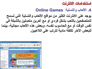 4.‫والتسلية‬ ‫اللعاب‬Online Games
‫والتسلية‬ ‫اللعاب‬ ‫مواقع‬ ‫من‬ ‫الكثير‬ ‫النترنت‬ ‫على‬ ‫تيوجد‬‫التي‬‫صتسمح‬
‫في‬ ‫بالشبكة‬ ‫متصلين‬ ‫آخرتين‬ ‫مع‬ ‫أو‬ ‫فردي‬ ‫بشكل‬ ‫باللعب‬ ‫للمتصفحين‬
‫مجانية‬ ‫اللعاب‬ ‫هذه‬ ‫وبعض‬ ،‫نفسه‬ ‫الحاسوب‬ ‫مع‬ ‫أو‬ ‫الوقت‬ ‫نفس‬‫بينما‬ ،
‫لل‬‫الخر‬ ‫بعض‬‫ال‬ ‫على‬ ‫صتترصتب‬ ‫مادتية‬ ‫صتكلفة‬‫لعبين‬.
‫العنكبوصتية‬ ‫والشبكة‬ ‫النترنت‬ ‫أساسيات‬ – ‫عشر‬ ‫الحادي‬ ‫الفصل‬ - ‫الرابعة‬ ‫الوحدة‬
‫النترنت‬ ‫استخدامات‬‫النترنت‬ ‫استخدامات‬
 