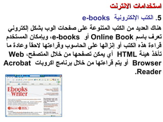 5.‫اللكترونية‬ ‫الكتب‬e-books
‫هناك‬‫ال‬ ‫من‬ ‫العدتيد‬‫كتب‬‫ال‬‫إلكتروني‬ ‫بشكل‬ ‫الوب‬ ‫صفحات‬ ‫على‬ ‫متنوعة‬
‫باسم‬ ‫صتعرف‬Online Book‫أو‬e-books‫المستخدم‬ ‫وبإمكان‬ ،
‫ما‬ ‫وعادة‬ ‫ا‬ً ‫لحق‬ ‫وقراءصتها‬ ‫الحاسوب‬ ‫على‬ ‫إنزالها‬ ‫أو‬ ‫الكتب‬ ‫هذه‬ ‫قراءة‬
‫هيئة‬ ‫صتأخذ‬HTML،‫المتصفح‬ ‫خلل‬ ‫من‬ ‫صتصفحها‬ ‫تيمكن‬ ‫أي‬Web
Browser‫اكروبات‬ ‫برنامج‬ ‫خلل‬ ‫من‬ ‫قراءصتها‬ ‫تيتم‬ ‫أو‬Acrobat
Reader.
‫العنكبوصتية‬ ‫والشبكة‬ ‫النترنت‬ ‫أساسيات‬ – ‫عشر‬ ‫الحادي‬ ‫الفصل‬ - ‫الرابعة‬ ‫الوحدة‬
‫النترنت‬ ‫استخدامات‬‫النترنت‬ ‫استخدامات‬
 