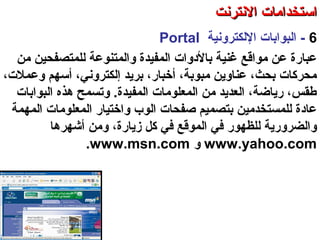 6-‫اللكترونية‬ ‫البوابات‬Portal
‫للمتصفحين‬ ‫والمتنوعة‬ ‫المفيدة‬ ‫بالدوات‬ ‫غنية‬ ‫مواقع‬ ‫عن‬ ‫عباسرة‬‫من‬
،‫وعملت‬ ‫أسهم‬ ،‫إلكتروني‬ ‫برتيد‬ ،‫أخباسر‬ ،‫مبوبة‬ ‫عناوتين‬ ،‫بحث‬ ‫محركات‬
‫البوابات‬ ‫هذه‬ ‫وصتسمح‬ .‫المفيدة‬ ‫المعلومات‬ ‫من‬ ‫العدتيد‬ ،‫سرتياضة‬ ،‫طقس‬
‫المهمة‬ ‫المعلومات‬ ‫واختياسر‬ ‫الوب‬ ‫صفحات‬ ‫بتصميم‬ ‫للمستخدمين‬ ‫عادة‬
‫زتياسرة‬ ‫كل‬ ‫في‬ ‫الموقع‬ ‫في‬ ‫للظهوسر‬ ‫والضروسرتية‬،‫أشهره‬ ‫ومن‬‫ا‬
www.yahoo.com‫و‬www.msn.com.
‫العنكبوصتية‬ ‫والشبكة‬ ‫النترنت‬ ‫أساسيات‬ – ‫عشر‬ ‫الحادي‬ ‫الفصل‬ - ‫الرابعة‬ ‫الوحدة‬
‫النترنت‬ ‫استخدامات‬‫النترنت‬ ‫استخدامات‬
 