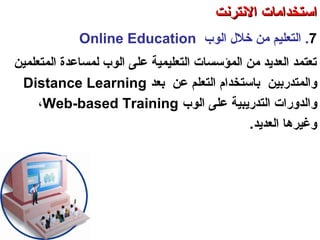 7.‫الوب‬ ‫خلل‬ ‫من‬ ‫التعليم‬Online Education
‫المتعلمين‬ ‫لمساعدة‬ ‫الوب‬ ‫على‬ ‫التعليمية‬ ‫المؤسسات‬ ‫من‬ ‫العدتيد‬ ‫صتعتمد‬
‫والمتدسربين‬‫بعد‬ ‫عن‬ ‫التعلم‬ ‫باستخدام‬Distance Learning
‫و‬‫الوب‬ ‫على‬ ‫التدسرتيبية‬ ‫الدوسرات‬Web-based Training،
.‫العدتيد‬ ‫وغيرها‬
‫العنكبوصتية‬ ‫والشبكة‬ ‫النترنت‬ ‫أساسيات‬ – ‫عشر‬ ‫الحادي‬ ‫الفصل‬ - ‫الرابعة‬ ‫الوحدة‬
‫النترنت‬ ‫استخدامات‬‫النترنت‬ ‫استخدامات‬
 