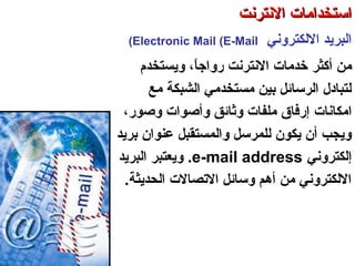 ‫اللكتروني‬ ‫البرتيد‬Electronic Mail (E-Mail(
‫أكثر‬ ‫من‬‫النترنت‬ ‫خدمات‬،‫ا‬ً ‫سرواج‬‫وتيستخدم‬
‫الشبكة‬ ‫مستخدمي‬ ‫بين‬ ‫الرسائل‬ ‫لتبادل‬‫مع‬
‫امكانات‬،‫وصوسر‬ ‫وأصوات‬ ‫وثائق‬ ‫ملفات‬ ‫إسرفاق‬
‫برتيد‬ ‫عنوان‬ ‫والمستقبل‬ ‫للمرسل‬ ‫تيكون‬ ‫أن‬ ‫وتيجب‬
‫إلكتروني‬e-mail address.‫البرتيد‬ ‫وتيعتبر‬
‫الحدتيثة‬ ‫الصتصالت‬ ‫وسائل‬ ‫أهم‬ ‫من‬ ‫اللكتروني‬.
‫العنكبوصتية‬ ‫والشبكة‬ ‫النترنت‬ ‫أساسيات‬ – ‫عشر‬ ‫الحادي‬ ‫الفصل‬ - ‫الرابعة‬ ‫الوحدة‬
‫النترنت‬ ‫استخدامات‬‫النترنت‬ ‫استخدامات‬
 