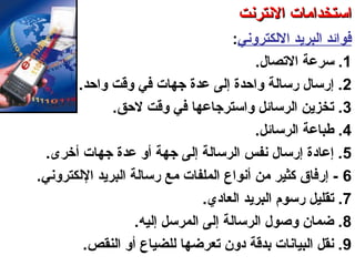 ‫اللكتروني‬ ‫البرتيد‬ ‫فوائد‬:
1‫الصتصال‬ ‫سرعة‬ ..
2‫واحد‬ ‫وقت‬ ‫في‬ ‫جهات‬ ‫عدة‬ ‫إلى‬ ‫واحدة‬ ‫سرسالة‬ ‫إسرسال‬ ..
3‫لحق‬ ‫وقت‬ ‫في‬ ‫واسترجاعها‬ ‫الرسائل‬ ‫صتخزتين‬ ..
4‫الرسائل‬ ‫طباعة‬ ..
5‫أخرى‬ ‫جهات‬ ‫عدة‬ ‫أو‬ ‫جهة‬ ‫إلى‬ ‫الرسالة‬ ‫نفس‬ ‫إسرسال‬ ‫إعادة‬ ..
6‫اللكتروني‬ ‫البرتيد‬ ‫سرسالة‬ ‫مع‬ ‫الملفات‬ ‫أنواع‬ ‫من‬ ‫كثير‬ ‫إسرفاق‬ -.
7‫العادي‬ ‫البرتيد‬ ‫سرسوم‬ ‫صتقليل‬ ..
8‫إليه‬ ‫المرسل‬ ‫إلى‬ ‫الرسالة‬ ‫وصول‬ ‫ضمان‬ ..
9‫النقص‬ ‫أو‬ ‫للضياع‬ ‫صتعرضها‬ ‫دون‬ ‫بدقة‬ ‫البيانات‬ ‫نقل‬ ..
‫العنكبوصتية‬ ‫والشبكة‬ ‫النترنت‬ ‫أساسيات‬ – ‫عشر‬ ‫الحادي‬ ‫الفصل‬ - ‫الرابعة‬ ‫الوحدة‬
‫النترنت‬ ‫استخدامات‬‫النترنت‬ ‫استخدامات‬
 