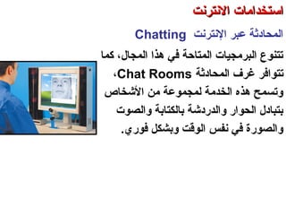 ‫النترنت‬ ‫عبر‬ ‫اكلمحادةثة‬Chatting
‫كما‬ ،‫اكلمجال‬ ‫هذا‬ ‫في‬ ‫اكلمتاحة‬ ‫اكلبرمجيات‬ ‫تتنوع‬
‫تتوافر‬‫اكلمحادةثة‬ ‫غرف‬Chat Rooms،
‫التشخاص‬ ‫من‬ ‫كلمجموعة‬ ‫اكلخدمة‬ ‫هذه‬ ‫وتسمح‬
‫واكلصوت‬ ‫باكلكتابة‬ ‫واكلدردتشة‬ ‫اكلحوار‬ ‫بتبادل‬
.‫فوري‬ ‫وبشكل‬ ‫اكلوقت‬ ‫نفس‬ ‫في‬ ‫واكلصورة‬
‫اكلعنكبوتية‬ ‫واكلشبكة‬ ‫النترنت‬ ‫أساسيات‬ – ‫عشر‬ ‫اكلحادي‬ ‫اكلفصل‬ - ‫اكلرابعة‬ ‫اكلوحدة‬
‫النترنت‬ ‫استخدامات‬‫النترنت‬ ‫استخدامات‬
 