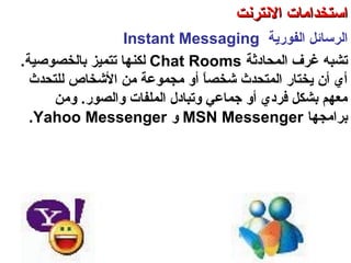 ‫اكلفورية‬ ‫اكلرسائل‬Instant Messaging
‫اكلمحادةثة‬ ‫غرف‬ ‫تشبه‬Chat Rooms‫كلكن‬‫باكلخصوصية‬ ‫تتميز‬ ‫ها‬.
‫كللتحدث‬ ‫التشخاص‬ ‫من‬ ‫مجموعة‬ ‫أو‬ ‫ا‬ً ‫تشخص‬ ‫اكلمتحدث‬ ‫يختار‬ ‫أن‬ ‫أي‬
.‫واكلصور‬ ‫اكلملفات‬ ‫وتبادل‬ ‫جماعي‬ ‫أو‬ ‫فردي‬ ‫بشكل‬ ‫معهم‬‫ومن‬
‫برامجها‬MSN Messenger‫و‬Yahoo Messenger.
‫اكلعنكبوتية‬ ‫واكلشبكة‬ ‫النترنت‬ ‫أساسيات‬ – ‫عشر‬ ‫اكلحادي‬ ‫اكلفصل‬ - ‫اكلرابعة‬ ‫اكلوحدة‬
‫النترنت‬ ‫استخدامات‬‫النترنت‬ ‫استخدامات‬
 