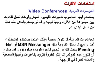 ‫اكلمرئية‬ ‫اكلمؤتمرات‬Video Conferences
‫ي‬‫ستخدم‬‫فيها‬‫اكلميكروفون‬ ،‫اكلفيديو‬ ‫كاميرات‬ ‫اكلحاسوب‬‫ات‬‫كلقاءات‬ ‫كلعمل‬
‫متباعدة‬ ‫بأماكن‬ ‫تواجدهم‬ ‫رغم‬ ‫كلوجه‬ ‫ا‬ً ‫وجه‬ ‫الفراد‬ ‫من‬ ‫مجموعة‬ ‫بين‬
‫النترنت‬ ‫خلل‬ ‫من‬.
‫اكلمتحدةثون‬ ‫يستخدم‬ ‫عندما‬ ‫وذكلك‬ ‫بسيطة‬ ‫تكون‬ ‫قد‬ ‫اكلمرئية‬ ‫اكلمؤتمرات‬
‫مثل‬ ‫اكلفورية‬ ‫اكلرسائل‬ ‫برامج‬ ‫أحد‬MSN Messenger‫أو‬Net
Meeting‫يمكن‬ ‫كما‬ .‫وميكروفون‬ ‫اكلوب‬ ‫كاميرا‬ ‫كلديهم‬ ‫تتوافر‬ ‫بحيث‬
‫سمعية‬ ‫وأجهزة‬ ‫بكاميرات‬ ‫فتزود‬ ‫ا‬ً ‫تطور‬ ‫أكثر‬ ‫اكلمؤتمرات‬ ‫هذه‬ ‫تكون‬ ‫أن‬
‫جهة‬ ‫كل‬ ‫في‬ ‫كبيرة‬ ‫وتشاتشة‬.
‫اكلعنكبوتية‬ ‫واكلشبكة‬ ‫النترنت‬ ‫أساسيات‬ – ‫عشر‬ ‫اكلحادي‬ ‫اكلفصل‬ - ‫اكلرابعة‬ ‫اكلوحدة‬
‫النترنت‬ ‫استخدامات‬‫النترنت‬ ‫استخدامات‬
 