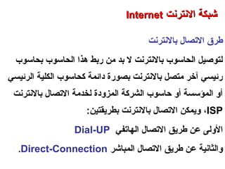 ‫حبالنترنت‬ ‫التصال‬ ‫طرق‬
‫حبحاسوب‬ ‫الحاسوب‬ ‫هذا‬ ‫رحبط‬ ‫رمن‬ ‫حبد‬ ‫ل‬ ‫حبالنترنت‬ ‫الحاسوب‬ ‫لتوصيل‬
‫الرئيسي‬ ‫الكلية‬ ‫كحاسوب‬ ‫دائمة‬ ‫حبصورة‬ ‫حبالنترنت‬ ‫رمتصل‬ ‫آخر‬ ‫رئيسي‬
‫حبالنترنت‬ ‫التصال‬ ‫لخدرمة‬ ‫المزودة‬ ‫الشركة‬ ‫حاسوب‬ ‫أو‬ ‫المؤسسة‬ ‫أو‬
ISP،:‫حبطريقتين‬ ‫حبالنترنت‬ ‫التصال‬ ‫ويمكن‬
‫الهاتفي‬ ‫التصال‬ ‫طريق‬ ‫عن‬ ‫الولى‬Dial-UP
‫المباشر‬ ‫التصال‬ ‫طريق‬ ‫عن‬ ‫والثانية‬Direct-Connection.
‫العنكبوتية‬ ‫والشبكة‬ ‫النترنت‬ ‫أساسيات‬ – ‫عشر‬ ‫الحادي‬ ‫الفصل‬ - ‫الراحبعة‬ ‫الوحدة‬
‫النترنت‬ ‫شبكة‬‫النترنت‬ ‫شبكة‬InternetInternet
 