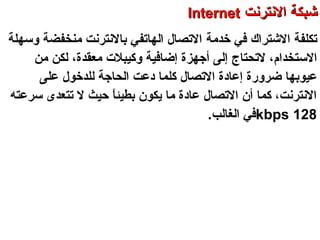 ‫تكلف‬‫ة‬‫الشتراك‬‫خدرمة‬ ‫في‬‫حبالنترنت‬ ‫الهاتفي‬ ‫التصال‬‫رمنخفضة‬‫وسهلة‬
‫الستخدام‬‫لتحتاج‬ ،‫رمعقدة‬ ‫وكيبلت‬ ‫إضافية‬ ‫أجهزة‬ ‫إلى‬،‫رمن‬ ‫لكن‬
‫عيوحب‬‫ض‬ ‫ها‬‫ل‬ ‫الحاجة‬ ‫دعت‬ ‫كلما‬ ‫التصال‬ ‫إعادة‬ ‫رورة‬‫ل‬‫دخول‬‫على‬
‫سرعته‬ ‫تتعدى‬ ‫ل‬ ‫حيث‬ ‫ا‬ً ‫حبطيئ‬ ‫يكو ن‬ ‫رما‬ ‫عادة‬ ‫التصال‬ ‫أ ن‬ ‫كما‬ ،‫النترنت‬
128kbps.‫الغالب‬ ‫في‬
‫العنكبوتية‬ ‫والشبكة‬ ‫النترنت‬ ‫أساسيات‬ – ‫عشر‬ ‫الحادي‬ ‫الفصل‬ - ‫الراحبعة‬ ‫الوحدة‬
‫النترنت‬ ‫شبكة‬‫النترنت‬ ‫شبكة‬InternetInternet
 