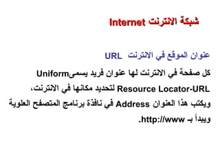 ‫النترنت‬ ‫في‬ ‫الموقع‬ ‫عنوا ن‬URL
‫يسمى‬ ‫فريد‬ ‫عنوا ن‬ ‫لها‬ ‫النترنت‬ ‫في‬ ‫صفحة‬ ‫كل‬Uniform
Resource Locator-URL،‫النترنت‬ ‫في‬ ‫رمكانها‬ ‫لتحديد‬
‫العنوا ن‬ ‫هذا‬ ‫ويكتب‬Address‫العلوية‬ ‫المتصفح‬ ‫حبرنارمج‬ ‫نافذة‬ ‫في‬
‫حبـ‬ ‫ويبدأ‬http://www.
‫العنكبوتية‬ ‫والشبكة‬ ‫النترنت‬ ‫أساسيات‬ – ‫عشر‬ ‫الحادي‬ ‫الفصل‬ - ‫الراحبعة‬ ‫الوحدة‬
‫النترنت‬ ‫شبكة‬‫النترنت‬ ‫شبكة‬InternetInternet
 