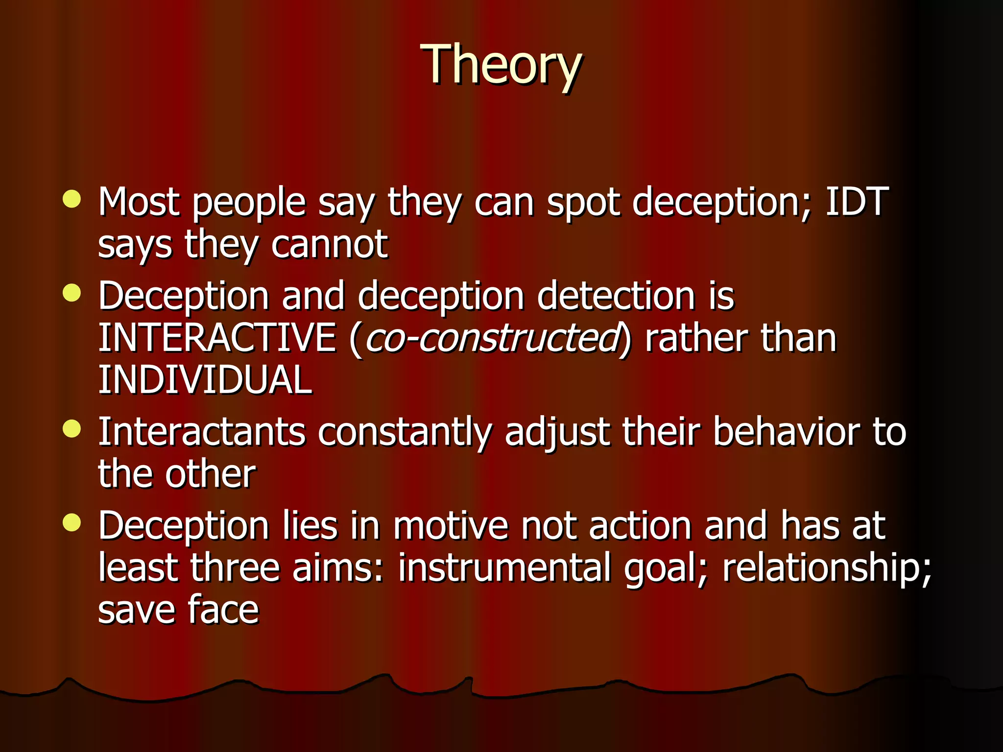 Theory Most people say they can spot deception; IDT says they cannot Deception and deception detection is INTERACTIVE ( co-constructed ) rather than INDIVIDUAL  Interactants constantly adjust their behavior to the other Deception lies in motive not action and has at least three aims: instrumental goal; relationship; save face 
