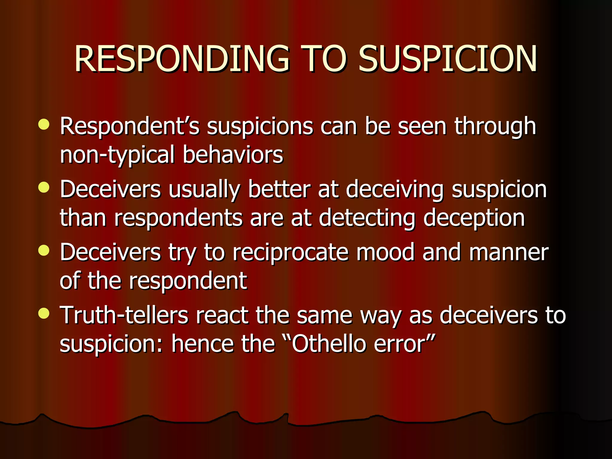 RESPONDING TO SUSPICION Respondent’s suspicions can be seen through non-typical behaviors Deceivers usually better at deceiving suspicion than respondents are at detecting deception Deceivers try to reciprocate mood and manner of the respondent Truth-tellers react the same way as deceivers to suspicion: hence the “Othello error” 