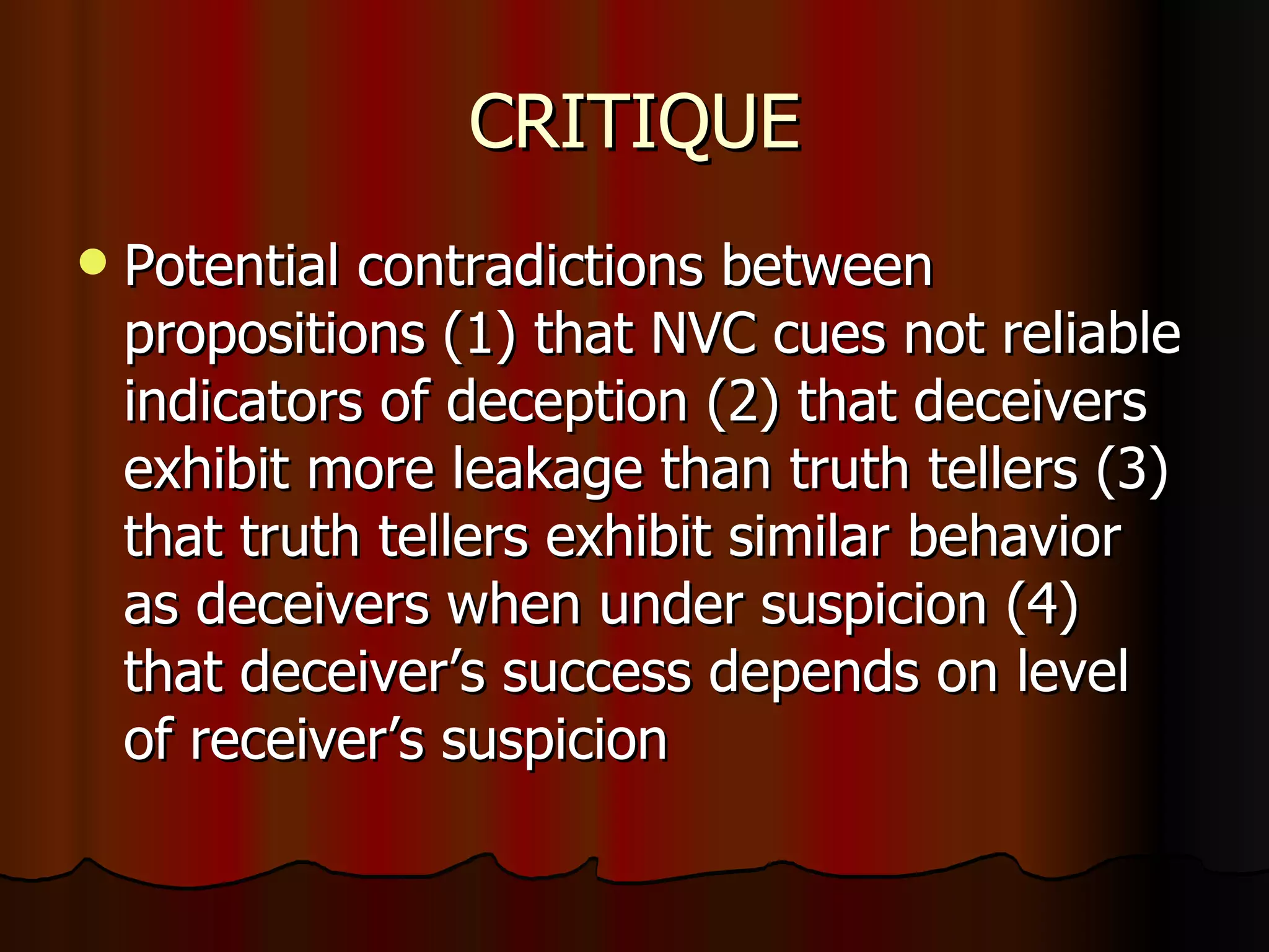 CRITIQUE Potential contradictions between propositions (1) that NVC cues not reliable indicators of deception (2) that deceivers exhibit more leakage than truth tellers (3) that truth tellers exhibit similar behavior as deceivers when under suspicion (4) that deceiver’s success depends on level of receiver’s suspicion 