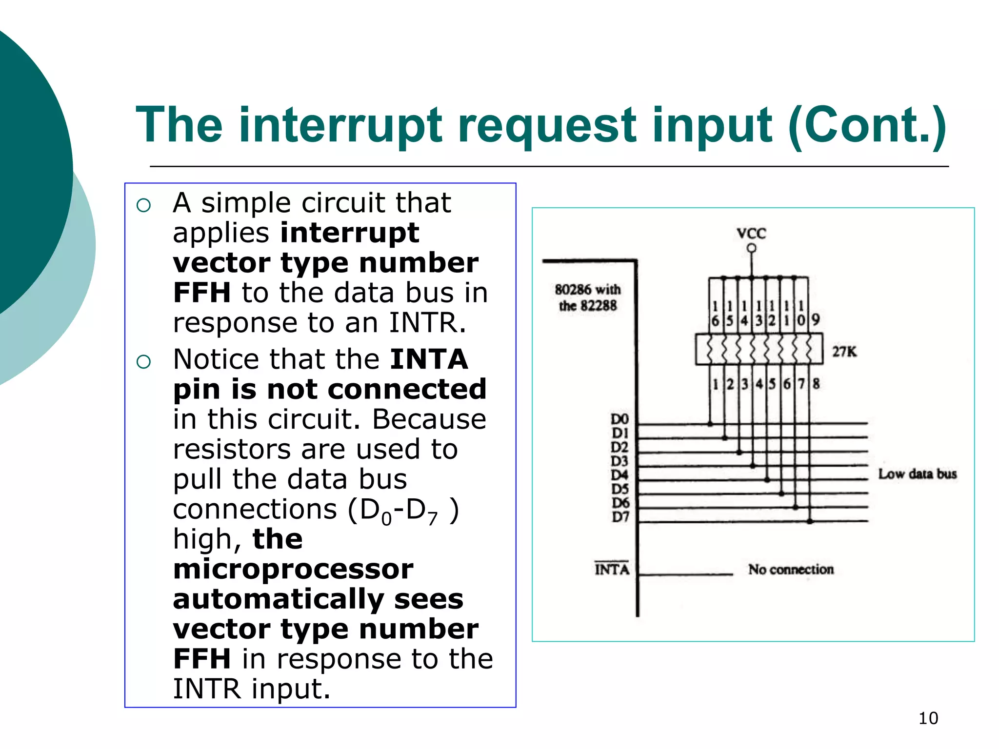 10
The interrupt request input (Cont.)
 A simple circuit that
applies interrupt
vector type number
FFH to the data bus in
response to an INTR.
 Notice that the INTA
pin is not connected
in this circuit. Because
resistors are used to
pull the data bus
connections (D0-D7 )
high, the
microprocessor
automatically sees
vector type number
FFH in response to the
INTR input.
 