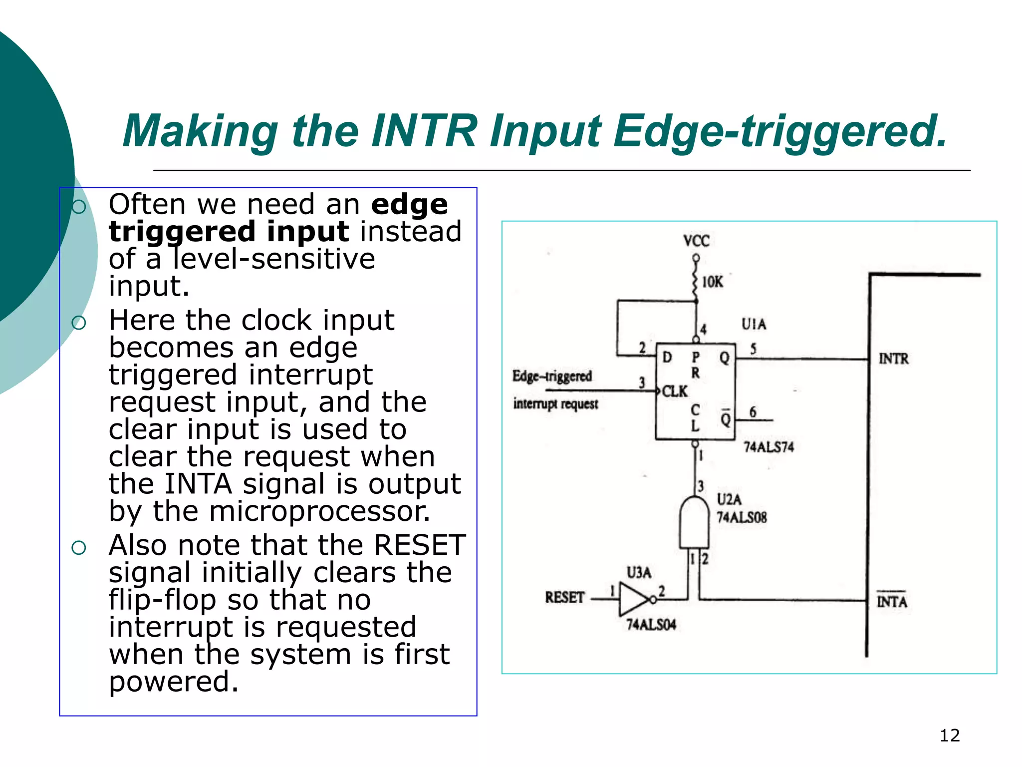 12
Making the INTR Input Edge-triggered.
 Often we need an edge
triggered input instead
of a level-sensitive
input.
 Here the clock input
becomes an edge
triggered interrupt
request input, and the
clear input is used to
clear the request when
the INTA signal is output
by the microprocessor.
 Also note that the RESET
signal initially clears the
flip-flop so that no
interrupt is requested
when the system is first
powered.
 