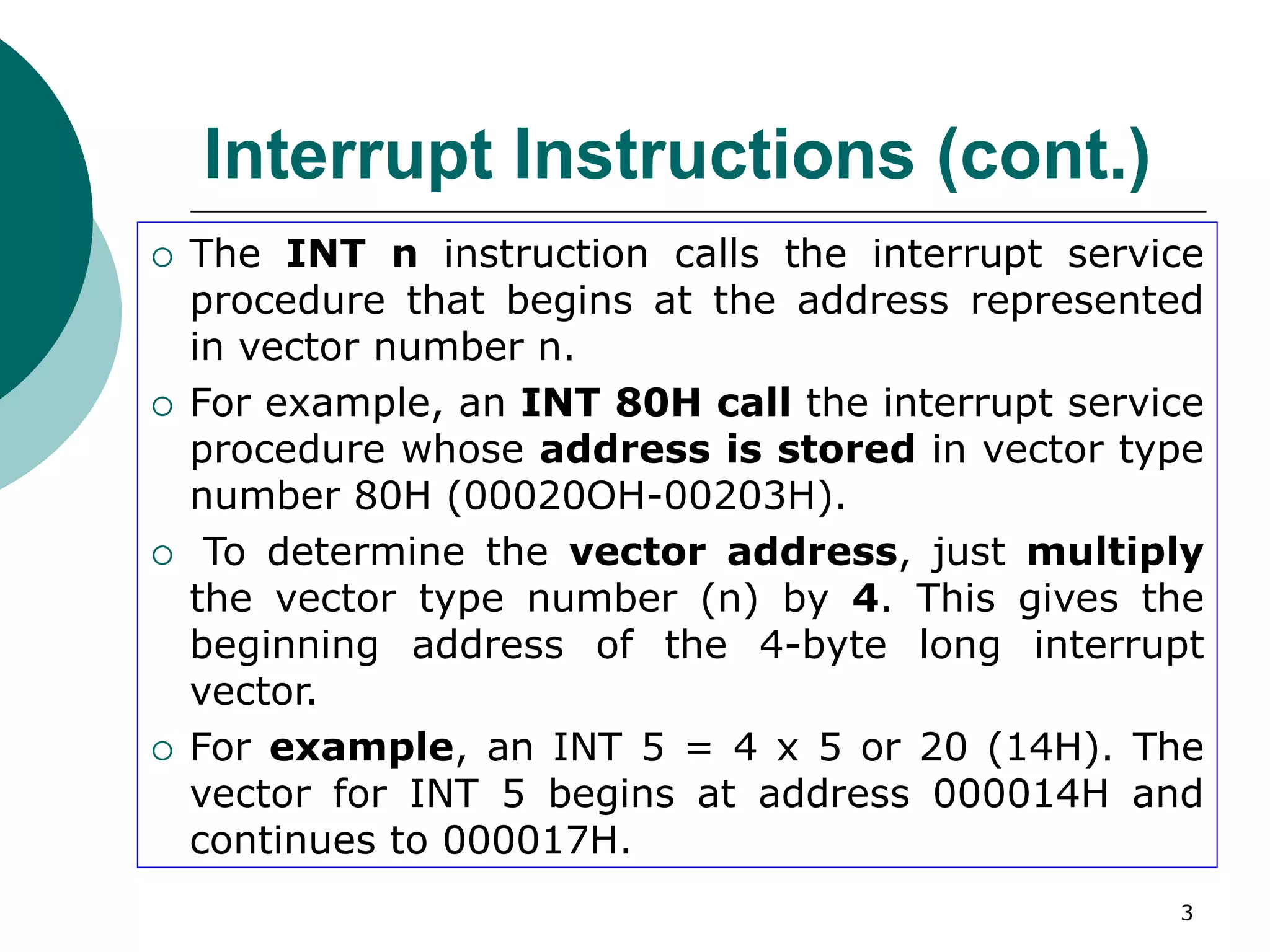 3
Interrupt Instructions (cont.)
 The INT n instruction calls the interrupt service
procedure that begins at the address represented
in vector number n.
 For example, an INT 80H call the interrupt service
procedure whose address is stored in vector type
number 80H (00020OH-00203H).
 To determine the vector address, just multiply
the vector type number (n) by 4. This gives the
beginning address of the 4-byte long interrupt
vector.
 For example, an INT 5 = 4 x 5 or 20 (14H). The
vector for INT 5 begins at address 000014H and
continues to 000017H.
 