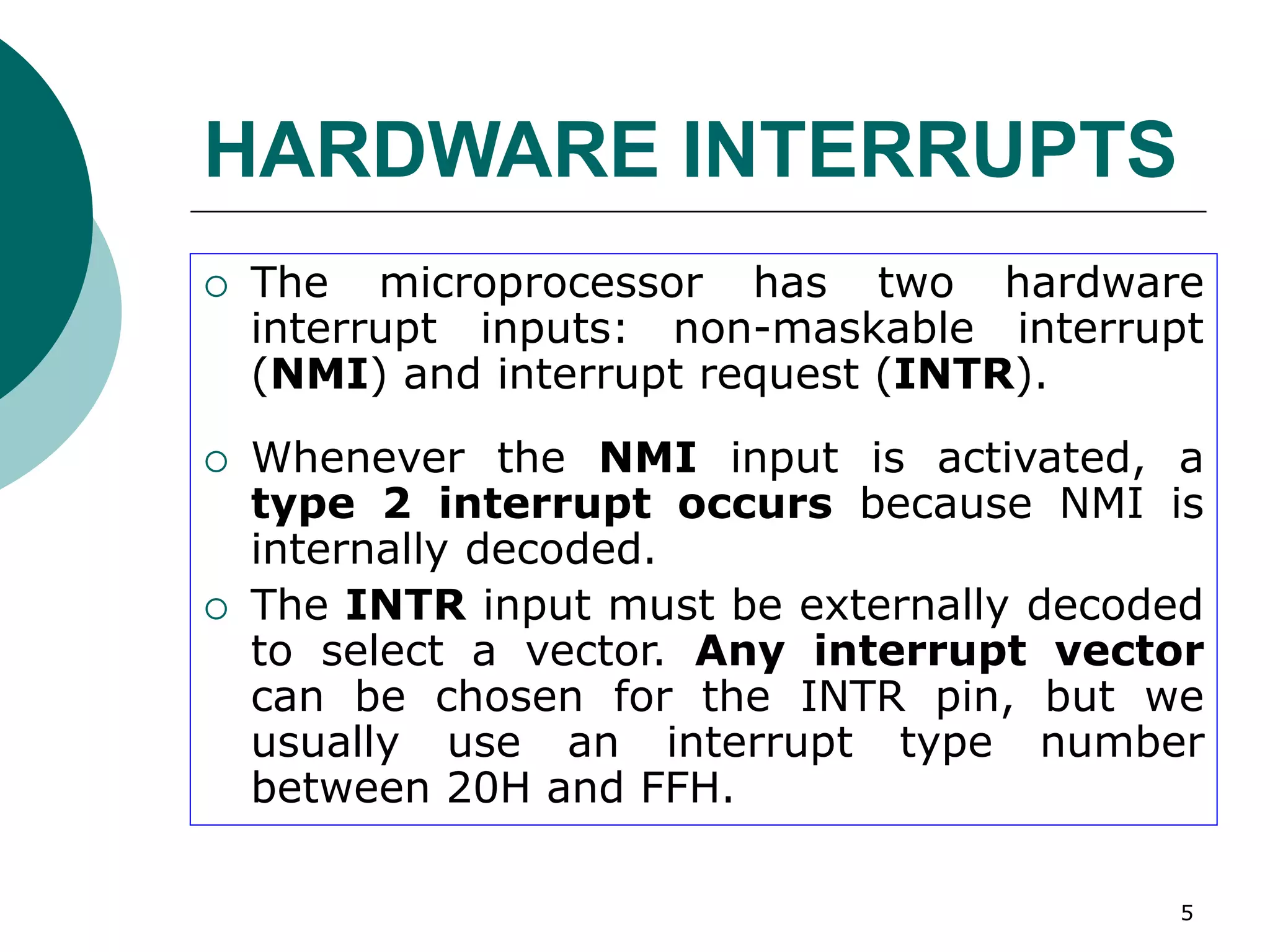 5
HARDWARE INTERRUPTS
 The microprocessor has two hardware
interrupt inputs: non-maskable interrupt
(NMI) and interrupt request (INTR).
 Whenever the NMI input is activated, a
type 2 interrupt occurs because NMI is
internally decoded.
 The INTR input must be externally decoded
to select a vector. Any interrupt vector
can be chosen for the INTR pin, but we
usually use an interrupt type number
between 20H and FFH.
 
