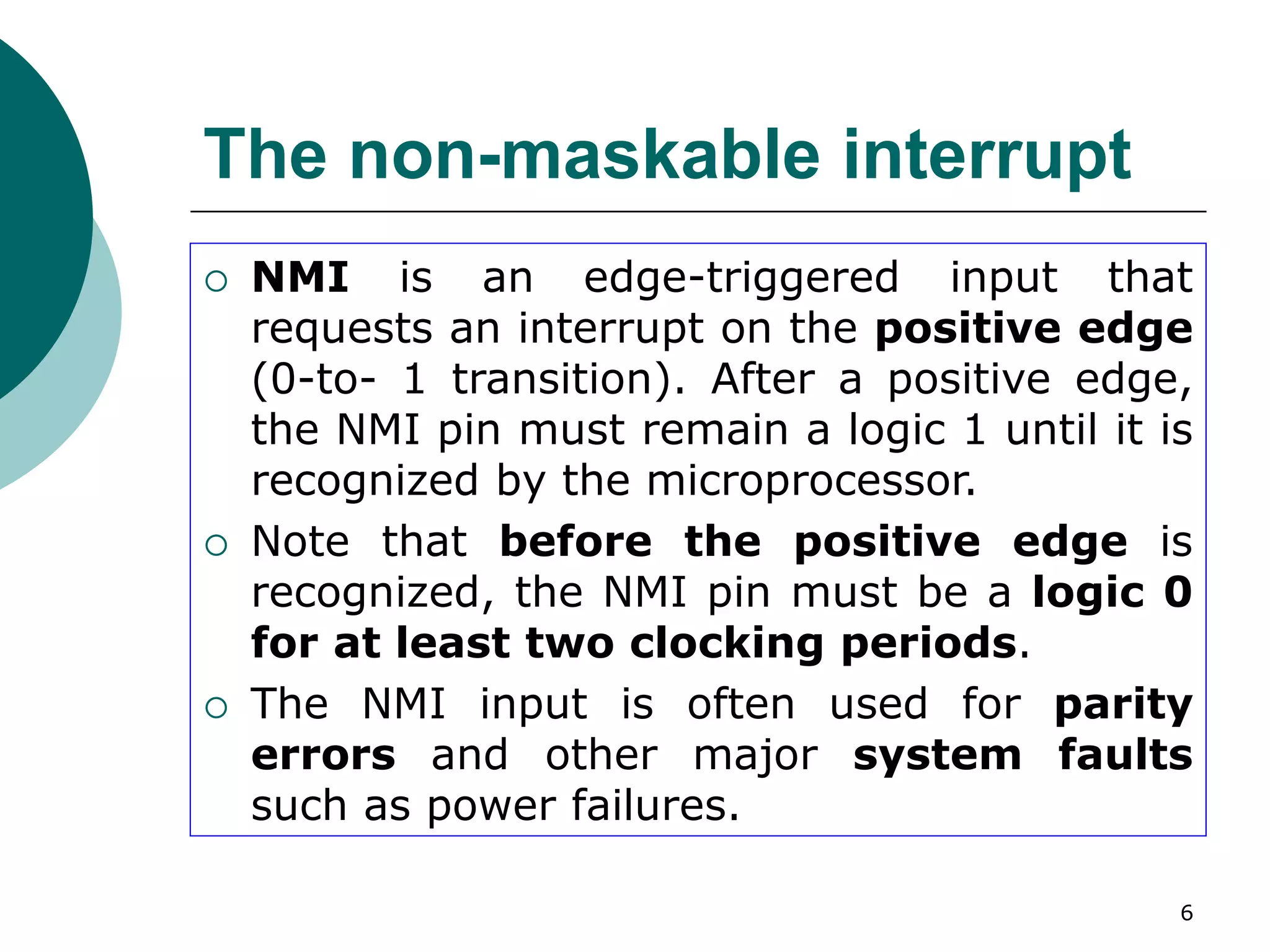 6
The non-maskable interrupt
 NMI is an edge-triggered input that
requests an interrupt on the positive edge
(0-to- 1 transition). After a positive edge,
the NMI pin must remain a logic 1 until it is
recognized by the microprocessor.
 Note that before the positive edge is
recognized, the NMI pin must be a logic 0
for at least two clocking periods.
 The NMI input is often used for parity
errors and other major system faults
such as power failures.
 