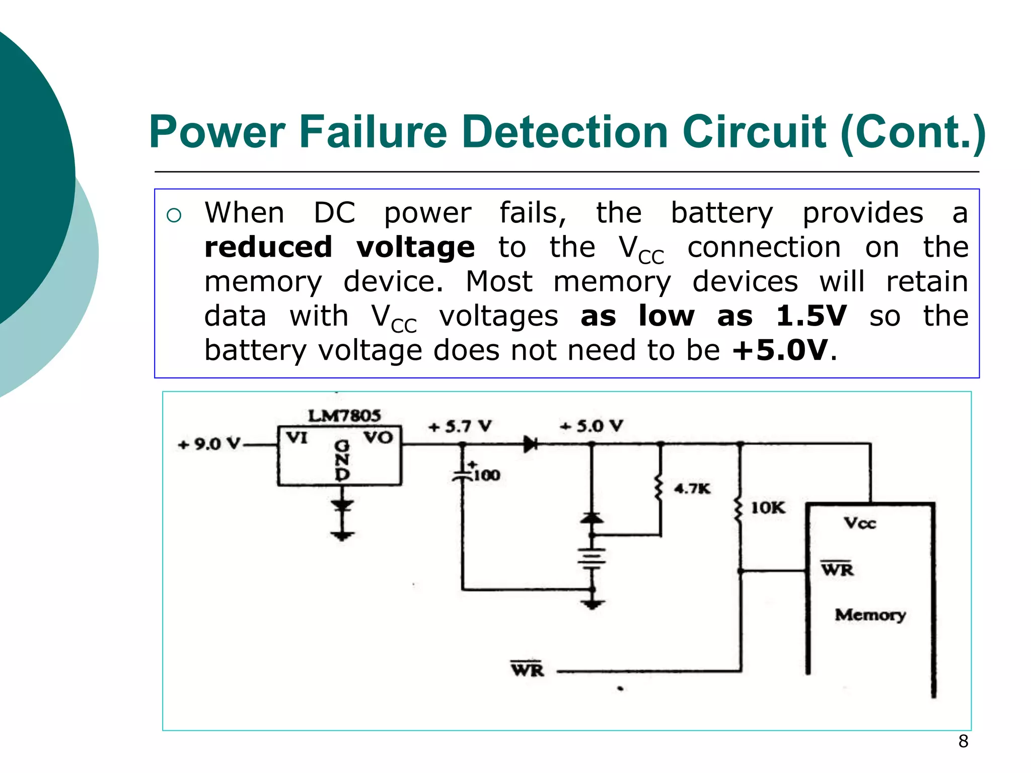 8
Power Failure Detection Circuit (Cont.)
 When DC power fails, the battery provides a
reduced voltage to the VCC connection on the
memory device. Most memory devices will retain
data with VCC voltages as low as 1.5V so the
battery voltage does not need to be +5.0V.
 