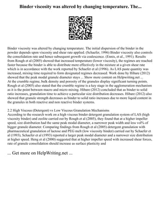 Binder viscosity was altered by changing temperature. The...
Binder viscosity was altered by changing temperature. The initial dispersion of the binder in the
powder depends upon viscosity and shear rate applied. (Schaefer, 1996) Binder viscosity also controls
the consolidation rate and hence subsequent growth via coalescence. (Ennis, et al., 1991). Results
from Rough et al (2005) showed that increased temperature (lower viscosity), the regimes are reached
faster because the binder is able to distribute more effectively in the mixture at a given shear rate
which is in accordance with the work reported by Schaefer et al (1996). As LAS paste quantity was
increased, mixing time required to form designated regimes decreased. Work done by Hibare (2012)
showed that the peak modal granule diameter stays ... Show more content on Helpwriting.net ...
At the crumble regime, bulk density and porosity of the granules display significant turning points.
Rough et al (2005) also stated that the crumble regime is a key stage in the agglomeration mechanism
as it is the point between macro and micro mixing. Hibare (2012) concluded that as binder to solid
ratio increases, granulation time to achieve a particular size distribution decreases. Hibare (2012) also
showed that granule strength decreases as binder to solid ratio increases due to more liquid content in
the granules in both reactive and non reactive binder systems.
2.2 High Viscous (Detergent) vs Low Viscous Granulation Mechanisms
According to the research work on a high viscous binder detergent granulation system of LAS (high
viscosity binder) and zeolite carried out by Rough et al (2005), they found that at a higher impeller
speed, size distribution had the same peak modal diameter, a narrower peak width and less vol% of
bigger granule diameter. Comparing findings from Rough et al (2005) detergent granulation with
pharmaceutical granulation of lactose and PEG melt (low viscosity binder) carried out by Schaefer et
al (1993), Schaefer et al (1993) reported a larger peak modal diameter and a narrower size distribution
at higher speed. Heng et al (2000) suggested that at higher impeller speed with increased shear forces,
rate of granule consolidation should increase as surface plasticity and
... Get more on HelpWriting.net ...
 