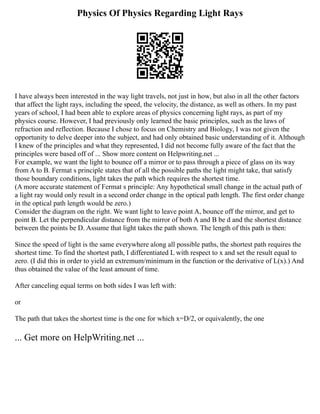 Physics Of Physics Regarding Light Rays
I have always been interested in the way light travels, not just in how, but also in all the other factors
that affect the light rays, including the speed, the velocity, the distance, as well as others. In my past
years of school, I had been able to explore areas of physics concerning light rays, as part of my
physics course. However, I had previously only learned the basic principles, such as the laws of
refraction and reflection. Because I chose to focus on Chemistry and Biology, I was not given the
opportunity to delve deeper into the subject, and had only obtained basic understanding of it. Although
I knew of the principles and what they represented, I did not become fully aware of the fact that the
principles were based off of ... Show more content on Helpwriting.net ...
For example, we want the light to bounce off a mirror or to pass through a piece of glass on its way
from A to B. Fermat s principle states that of all the possible paths the light might take, that satisfy
those boundary conditions, light takes the path which requires the shortest time.
(A more accurate statement of Fermat s principle: Any hypothetical small change in the actual path of
a light ray would only result in a second order change in the optical path length. The first order change
in the optical path length would be zero.)
Consider the diagram on the right. We want light to leave point A, bounce off the mirror, and get to
point B. Let the perpendicular distance from the mirror of both A and B be d and the shortest distance
between the points be D. Assume that light takes the path shown. The length of this path is then:
Since the speed of light is the same everywhere along all possible paths, the shortest path requires the
shortest time. To find the shortest path, I differentiated L with respect to x and set the result equal to
zero. (I did this in order to yield an extremum/minimum in the function or the derivative of L(x).) And
thus obtained the value of the least amount of time.
After canceling equal terms on both sides I was left with:
or
The path that takes the shortest time is the one for which x=D/2, or equivalently, the one
... Get more on HelpWriting.net ...
 