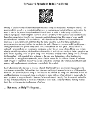 Persuasive Speech on Industrial Hemp
Do any of you know the difference between industrial hemp and marijuana? Would you like to? The
purpose of this speech is to explain the differences in marijuana and industrial hemp, and to show the
need to reform the present hemp laws in the United States in order to make hemp available for
industrial purposes. The hemp plant shows its unique versatility by having many uses in industry and
hemp has many distinct benefits over its counterpart in industry today. The usage of hemp would
result in cleaner and more efficient industry. I will first discuss the differences between hemp and
marijuana to avoid confusion, and then state the many ways that industrial hemp can help our
economy such as; the use for fiber, the use in foods, and ... Show more content on Helpwriting.net ...
Many populations have grown hemp for its seed. Most of them eat it as `gruel , a food similar to
oatmeal. Hemp seeds do not contain any marijuana, so they do not cause a high . Hemp seed protein
closely resembles protein as it is found in the human blood, and it is easy to digest. In fact, people who
have trouble digesting foods are given hemp seeds prescribed by their doctors. Hemp seed oil provides
the human body with essential fatty acids and is the only seed that contains oils with almost no
saturated fat. As a supplement to the diet, these oils can reduce the risk of heart disease. With hemp
seed, a vegan or vegetarian can survive and eat virtually no saturated fats. One handful of hemp seed
per day will supply adequate protein and essential oils for an adult.
Lastly, hemp may also be used to produce ethanol. The United States government has developed a
way to make automobile fuel additive from biomass, and hemp is an excellent source of high quality
biomass. One other way to use hemp as fuel is to use the oil from the hemp seed. However, even if we
could produce and press enough hemp seed to power many millions of cars, the oil is more useful for
other purposes as suggested earlier. Biomass fuels are clean and virtually free from metals and sulfur,
so they do not cause nearly as much air pollution as fossil fuels. More importantly, burning biomass
fuels does not increase the total amount of carbon
... Get more on HelpWriting.net ...
 