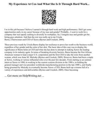 My Experience At Ceo And What She Is It Through Hard Work...
I m in this job because I believe I earned it through hard work and high performance. Did I get some
opportunities early in my career because of my race and gender? Probably...I went to work for a
company that was openly seeking to diversify its workplace. So, I imagine race and gender got the
hiring guys attention. And then the rest was really up to me Ursula
Burns, Chairwoman and CEO of Xerox (Byrnes and Crockett, 2009).
These previous words by Ursula Burns display her resilience to prove her worth to the business world,
regardless of her gender and the color of her skin. The basic idea of this case was to display the
significance of Burns helm at CEO and what she has done to attempt in making Xerox the leading
company in its industry again. In terms of breaking diversity barriers, Burns became the first African
American woman to lead a major U.S. corporation and the first CEO to take the reins from another
woman, which was Anne M. Mulcahy (Byrnes and Crockett, 2009). However, Burns had been a staple
at Xerox, working at various influential roles over the past few decades. From starting as an summer
intern at Xerox in 1980, to working in the custom systems division in the 1980 s, to holding the
general manager and vice president worldwide manufacturing position in the late 1990 s, and finally
being groomed by Mulcahy to eventually become Xerox s CEO, Burns built up a resume full of a
variety of experiences and deliverables (Byrnes and Crockett, 2009). Once becoming
... Get more on HelpWriting.net ...
 