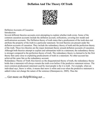 Deflation And The Theory Of Truth
Deflation Accounts of Causation
Introduction
Several different theories accounts exist attempting to explain whether truth exists. Some of the
common causation accounts include the deflation account, reifications, covering law model and
unificationism accounts. The Deflation theory of truth states that a predicament of the truth does not
attribute the property of the truth to a particular statement. Several theories are present under the
deflation accounts of causation. They include the redundancy theory of truth and the perfection theory
of the truth. These two theories are the major dominant theory around deflation accounts of causation.
Although both theories attempt to explain and substantiate truth in a statement, the redundancy theory
is stronger compared to the perfection theory of truth. The redundancy theory is claimed to be the first
theory that came close to explaining predicaments of truth in a statement. No other account has
achieved the same fate as the redundancy account.
Redundancy Theory of Truth Also known as the disquotational theory of truth, the redundancy theory
holds that a statement will always remain the truth even before if the predictive statement misses. The
most common predicament statement used by most people is the it is truth . For example, when an
individual says, Snow is white, it means that snow is white and even when the predictive statement is
added it does not change the nature of the sentence (Damnjanovic, 2005). Thus the
... Get more on HelpWriting.net ...
 