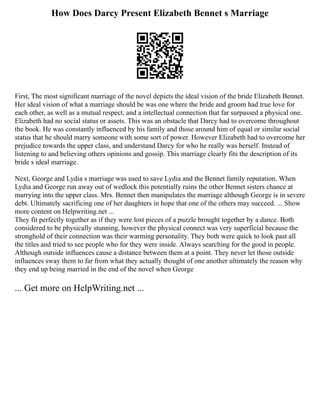 How Does Darcy Present Elizabeth Bennet s Marriage
First, The most significant marriage of the novel depicts the ideal vision of the bride Elizabeth Bennet.
Her ideal vision of what a marriage should be was one where the bride and groom had true love for
each other, as well as a mutual respect, and a intellectual connection that far surpassed a physical one.
Elizabeth had no social status or assets. This was an obstacle that Darcy had to overcome throughout
the book. He was constantly influenced by his family and those around him of equal or similar social
status that he should marry someone with some sort of power. However Elizabeth had to overcome her
prejudice towards the upper class, and understand Darcy for who he really was herself. Instead of
listening to and believing others opinions and gossip. This marriage clearly fits the description of its
bride s ideal marriage.
Next, George and Lydia s marriage was used to save Lydia and the Bennet family reputation. When
Lydia and George run away out of wedlock this potentially ruins the other Bennet sisters chance at
marrying into the upper class. Mrs. Bennet then manipulates the marriage although George is in severe
debt. Ultimately sacrificing one of her daughters in hope that one of the others may succeed. ... Show
more content on Helpwriting.net ...
They fit perfectly together as if they were lost pieces of a puzzle brought together by a dance. Both
considered to be physically stunning, however the physical connect was very superficial because the
stronghold of their connection was their warming personality. They both were quick to look past all
the titles and tried to see people who for they were inside. Always searching for the good in people.
Although outside influences cause a distance between them at a point. They never let those outside
influences sway them to far from what they actually thought of one another ultimately the reason why
they end up being married in the end of the novel when George
... Get more on HelpWriting.net ...
 