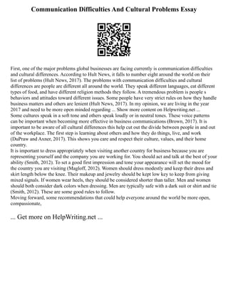 Communication Difficulties And Cultural Problems Essay
First, one of the major problems global businesses are facing currently is communication difficulties
and cultural differences. According to Hult News, it falls to number eight around the world on their
list of problems (Hult News, 2017). The problems with communication difficulties and cultural
differences are people are different all around the world. They speak different languages, eat different
types of food, and have different religion methods they follow. A tremendous problem is people s
behaviors and attitudes toward different issues. Some people have very strict rules on how they handle
business matters and others are lenient (Hult News, 2017). In my opinion, we are living in the year
2017 and need to be more open minded regarding ... Show more content on Helpwriting.net ...
Some cultures speak in a soft tone and others speak loudly or in neutral tones. These voice patterns
can be important when becoming more effective in business communications (Brown, 2017). It is
important to be aware of all cultural differences this help cut out the divide between people in and out
of the workplace. The first step is learning about others and how they do things, live, and work
(DuPraw and Axner, 2017). This shows you care and respect their culture, values, and their home
country.
It is important to dress appropriately when visiting another country for business because you are
representing yourself and the company you are working for. You should act and talk at the best of your
ability (Smith, 2012). To set a good first impression and tone your appearance will set the mood for
the country you are visiting (Magloff, 2012). Women should dress modestly and keep their dress and
skirt length below the knee. Their makeup and jewelry should be kept low key to keep from giving
mixed signals. If women wear heels, they should be considered shorter than taller. Men and women
should both consider dark colors when dressing. Men are typically safe with a dark suit or shirt and tie
(Smith, 2012). These are some good rules to follow.
Moving forward, some recommendations that could help everyone around the world be more open,
compassionate,
... Get more on HelpWriting.net ...
 