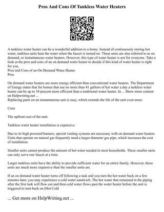 Pros And Cons Of Tankless Water Heaters
A tankless water heater can be a wonderful addition to a home. Instead of continuously storing hot
water, tankless units heat the water when the faucet is turned on. These units are also referred to as on
demand, or instantaneous water heaters. However, this type of water heater is not for everyone. Take a
look at the pros and cons of an on demand water heater to decide if this kind of water heater is right
for you.
Pros and Cons of an On Demand Water Heater
Pros
On demand water heaters are more energy efficient than conventional water heaters. The Department
of Energy states that for homes that use no more than 41 gallons of hot water a day a tankless water
heater can be up to 34 percent more efficient than a traditional water heater. In ... Show more content
on Helpwriting.net ...
Replacing parts on an instantaneous unit is easy, which extends the life of the unit even more.
Cons
The upfront cost of the unit.
Tankless water heater installation is expensive.
Due to its high powered burners, special venting systems are necessary with on demand water heaters.
Units that operate on natural gas frequently need a larger diameter gas pipe, which increases the cost
of installation.
Smaller units cannot produce the amount of hot water needed in most households. These smaller units
can only serve one faucet at a time.
Larger tankless units have the ability to provide sufficient water for an entire family. However, these
units are much more expensive than the smaller units are.
If an on demand water heater turns off following a task and you turn the hot water back on a few
minutes later, you may experience a cold water sandwich. The hot water that remained in the piping
after the first task will flow out and then cold water flows past the water heater before the unit is
triggered to turn back on (Hot Cold
... Get more on HelpWriting.net ...
 