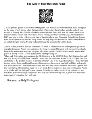 The Golden Bear Research Paper
2 of the greatest golfers in the history of the game, Jack Nicolas and Arnold Palmer, made an impact
on the game of golf like no other. Between the 2 of them, they have broken records, and still hold
records to this day. Jack Nicolas, also known as the Golden Bear , still hold the record for the most
majors won in a career, with 18 of them. Arnold Palmer, also known as the King , has the 5th most
PGA tour wins in history. Between the two of them they have won 25 majors. Both of these figures
have had a impact on my life and many others, the way they carry themselves and act toward others
on and off the golf course. No one will ever replace the King and the Golden Bear .
Arnold Palmer, who was born on September 10, 1929, is still know as one of the greatest golfers to
ever play the game. Palmer was nicknamed the King , because if his great golf, but most importantly
because he was the first superstar on sports television. (Arnold Daniel Palmer) Arnold was the first
golfer in history to win ... Show more content on Helpwriting.net ...
When Jack first made a appearance on the PGA tour was at the 1960 US Open, Jack finnished second
that year to only Arnold Palmer. But only 2 years later, Jack defeated Arnold in the US Open, and that
started one of the greatest rivalries of all time. (Poulter) One of the biggest differences I know between
the two golfers form watching old reruns of tournaments, Jack was a very high ball hitter and Arnold
was a low ball hitter. I watched a show where both Jack and Arnold described each other s games and
that was the big difference that stuck out in my mind. But in more ways than not, Nicklaus and Palmer
were similar with the their golf related careers. Both of them had record breaking golf careers, and
now have golf course design companies. Also they both have clothing lines, I guess even after there
many years if competing they still want
... Get more on HelpWriting.net ...
 