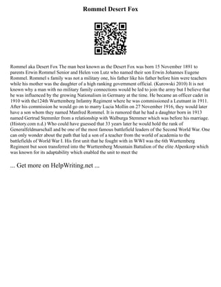 Rommel Desert Fox
Rommel aka Desert Fox The man best known as the Desert Fox was born 15 November 1891 to
parents Erwin Rommel Senior and Helen von Lutz who named their son Erwin Johannes Eugene
Rommel. Rommel s family was not a military one, his father like his father before him were teachers
while his mother was the daughter of a high ranking government official. (Kurowski 2010) It is not
known why a man with no military family connections would be led to join the army but I believe that
he was influenced by the growing Nationalism in Germany at the time. He became an officer cadet in
1910 with the124th Wurttemberg Infantry Regiment where he was commissioned a Leutnant in 1911.
After his commission he would go on to marry Lucia Mollin on 27 November 1916, they would later
have a son whom they named Manfred Rommel. It is rumored that he had a daughter born in 1913
named Gertrud Stemmler from a relationship with Walburga Stemmer which was before his marriage.
(History.com n.d.) Who could have guessed that 33 years later he would hold the rank of
Generalfeldmarschall and be one of the most famous battlefield leaders of the Second World War. One
can only wonder about the path that led a son of a teacher from the world of academia to the
battlefields of World War I. His first unit that he fought with in WWI was the 6th Wurttemberg
Regiment but soon transferred into the Wurttemberg Mountain Battalion of the elite Alpenkorp which
was known for its adaptability which enabled the unit to meet the
... Get more on HelpWriting.net ...
 
