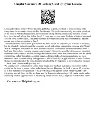 Chapter Summary Of Looking Good By Lynne Luciano
Looking Good is a book by Lynne Luciano, published in 2001. The book is about the male body
image in modern America during the last five decades. The professor essentially asks three questions
in the book: 1. What is the reason to American men falling into the same beauty traps that women
have been for such a long time before them? 2. Have men become more feminine with their increased
concern about their bodies? 3. Have the women s movement in society caused men the last decades
caused men to become similar to them?
The author tries to answer three questions in the book, which are subjective, so it is hard to really do,
but she tries to by going through the economic, social, and culture changes that occurred after World
War II. During the first part of the book, Luciano discusses certain areas men are concerned about ¬
body and fitness, hair, cosmetic surgeries, and sexuality. She writes about how the concern regarding
these male beauty aspects have increasingly become more and more important for men, that we spend
more money on hair transplant, cosmetic surgeries, fitness studios, fitness products and are more
concerned about our masculinity and appearance, which ironically, is typically seen as more feminine.
During the second part of the book, Luciano talk about the developments in the white collar business
... Show more content on Helpwriting.net ...
We already know so much about female body image, as it has been highlighted much more in the
media, but the issue is just as visible and existent for men. However, the book is almost 15 years old,
so it does not include the evolution of male body image, this century so far, which would be very
interesting to read. Since the 90s, we have seen the Internet really coming to life, social media and an
increasing level of aggressiveness in advertising aimed towards men, a negative evolution that keeps
... Get more on HelpWriting.net ...
 