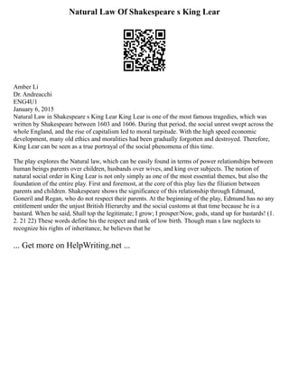 Natural Law Of Shakespeare s King Lear
Amber Li
Dr. Andreacchi
ENG4U1
January 6, 2015
Natural Law in Shakespeare s King Lear King Lear is one of the most famous tragedies, which was
written by Shakespeare between 1603 and 1606. During that period, the social unrest swept across the
whole England, and the rise of capitalism led to moral turpitude. With the high speed economic
development, many old ethics and moralities had been gradually forgotten and destroyed. Therefore,
King Lear can be seen as a true portrayal of the social phenomena of this time.
The play explores the Natural law, which can be easily found in terms of power relationships between
human beings parents over children, husbands over wives, and king over subjects. The notion of
natural social order in King Lear is not only simply as one of the most essential themes, but also the
foundation of the entire play. First and foremost, at the core of this play lies the filiation between
parents and children. Shakespeare shows the significance of this relationship through Edmund,
Goneril and Regan, who do not respect their parents. At the beginning of the play, Edmund has no any
entitlement under the unjust British Hierarchy and the social customs at that time because he is a
bastard. When he said, Shall top the legitimate; I grow; I prosper/Now, gods, stand up for bastards! (1.
2. 21 22) These words define his the respect and rank of low birth. Though man s law neglects to
recognize his rights of inheritance, he believes that he
... Get more on HelpWriting.net ...
 