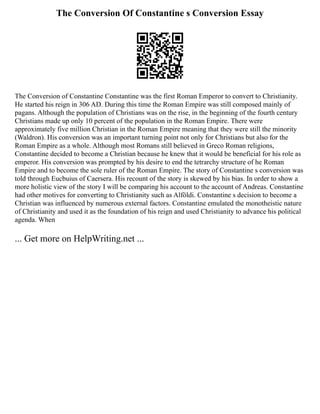 The Conversion Of Constantine s Conversion Essay
The Conversion of Constantine Constantine was the first Roman Emperor to convert to Christianity.
He started his reign in 306 AD. During this time the Roman Empire was still composed mainly of
pagans. Although the population of Christians was on the rise, in the beginning of the fourth century
Christians made up only 10 percent of the population in the Roman Empire. There were
approximately five million Christian in the Roman Empire meaning that they were still the minority
(Waldron). His conversion was an important turning point not only for Christians but also for the
Roman Empire as a whole. Although most Romans still believed in Greco Roman religions,
Constantine decided to become a Christian because he knew that it would be beneficial for his role as
emperor. His conversion was prompted by his desire to end the tetrarchy structure of he Roman
Empire and to become the sole ruler of the Roman Empire. The story of Constantine s conversion was
told through Eucbuius of Caersera. His recount of the story is skewed by his bias. In order to show a
more holistic view of the story I will be comparing his account to the account of Andreas. Constantine
had other motives for converting to Christianity such as Alföldi. Constantine s decision to become a
Christian was influenced by numerous external factors. Constantine emulated the monotheistic nature
of Christianity and used it as the foundation of his reign and used Christianity to advance his political
agenda. When
... Get more on HelpWriting.net ...
 