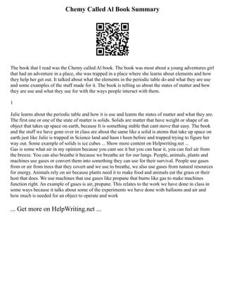 Chemy Called Al Book Summary
The book that I read was the Chemy called Al book. The book was most about a young adventures girl
that had an adventure in a place, she was trapped in a place where she learns about elements and how
they help her get out. It talked about what the elements in the periodic table do and what they are use
and some examples of the stuff made for it. The book is telling us about the states of matter and how
they are use and what they use for with the ways people interact with them.
1
Julie learns about the periodic table and how it is use and learns the states of matter and what they are.
The first one or one of the state of matter is solids. Solids are matter that have weight or shape of an
object that takes up space on earth, because It is something stable that cant move that easy. The book
and the stuff we have gone over in class are about the same like a solid is atoms that take up space on
earth just like Julie is trapped in Science land and hasn t been before and trapped trying to figure her
way out. Some example of solids is ice cubes ... Show more content on Helpwriting.net ...
Gas is some what air in my opinion because you cant see it but you can hear it, you can feel air from
the breeze. You can also breathe it because we breathe air for our lungs. People, animals, plants and
machines use gases or convert them into something they can use for their survival. People use gases
from or air from trees that they covert and we use to breathe, we also use gases from natural resources
for energy. Animals rely on air because plants need it to make food and animals eat the grass or their
host that does. We use machines that use gases like propane that burns like gas to make machines
function right. An example of gases is air, propane. This relates to the work we have done in class in
some ways because it talks about some of the experiments we have done with balloons and air and
how much is needed for an object to operate and work
... Get more on HelpWriting.net ...
 