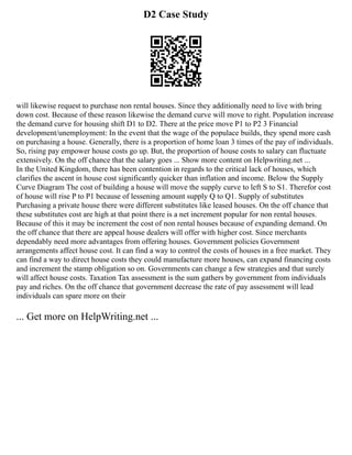 D2 Case Study
will likewise request to purchase non rental houses. Since they additionally need to live with bring
down cost. Because of these reason likewise the demand curve will move to right. Population increase
the demand curve for housing shift D1 to D2. There at the price move P1 to P2 3 Financial
development/unemployment: In the event that the wage of the populace builds, they spend more cash
on purchasing a house. Generally, there is a proportion of home loan 3 times of the pay of individuals.
So, rising pay empower house costs go up. But, the proportion of house costs to salary can fluctuate
extensively. On the off chance that the salary goes ... Show more content on Helpwriting.net ...
In the United Kingdom, there has been contention in regards to the critical lack of houses, which
clarifies the ascent in house cost significantly quicker than inflation and income. Below the Supply
Curve Diagram The cost of building a house will move the supply curve to left S to S1. Therefor cost
of house will rise P to P1 because of lessening amount supply Q to Q1. Supply of substitutes
Purchasing a private house there were different substitutes like leased houses. On the off chance that
these substitutes cost are high at that point there is a net increment popular for non rental houses.
Because of this it may be increment the cost of non rental houses because of expanding demand. On
the off chance that there are appeal house dealers will offer with higher cost. Since merchants
dependably need more advantages from offering houses. Government policies Government
arrangements affect house cost. It can find a way to control the costs of houses in a free market. They
can find a way to direct house costs they could manufacture more houses, can expand financing costs
and increment the stamp obligation so on. Governments can change a few strategies and that surely
will affect house costs. Taxation Tax assessment is the sum gathers by government from individuals
pay and riches. On the off chance that government decrease the rate of pay assessment will lead
individuals can spare more on their
... Get more on HelpWriting.net ...
 
