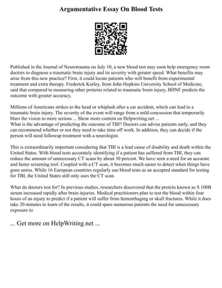 Argumentative Essay On Blood Tests
Published in the Journal of Neurotrauma on July 10, a new blood test may soon help emergency room
doctors to diagnose a traumatic brain injury and its severity with greater speed. What benefits may
arise from this new practice? First, it could locate patients who will benefit from experimental
treatment and extra therapy. Frederick Korley, from John Hopkins University School of Medicine,
said that compared to measuring other proteins related to traumatic brain injury, BDNF predicts the
outcome with greater accuracy.
Millions of Americans strikes to the head or whiplash after a car accident, which can lead to a
traumatic brain injury. The severity of the event will range from a mild concussion that temporarily
blurs the vision to more serious ... Show more content on Helpwriting.net ...
What is the advantage of predicting the outcome of TBI? Doctors can advise patients early, and they
can recommend whether or not they need to take time off work. In addition, they can decide if the
person will need followup treatment with a neurologist.
This is extraordinarily important considering that TBI is a lead cause of disability and death within the
United States. With blood tests accurately identifying if a patient has suffered from TBI, they can
reduce the amount of unnecessary CT scans by about 30 percent. We have seen a need for an accurate
and faster screening tool. Coupled with a CT scan, it becomes much easier to detect when things have
gone amiss. While 16 European countries regularly use blood tests as an accepted standard for testing
for TBI, the United States still only uses the CT scan.
What do doctors test for? In previous studies, researchers discovered that the protein known as S 100B
serum increased rapidly after brain injuries. Medical practitioners plan to test the blood within four
hours of an injury to predict if a patient will suffer from hemorrhaging or skull fractures. While it does
take 20 minutes to learn of the results, it could spare numerous patients the need for unnecessary
exposure to
... Get more on HelpWriting.net ...
 