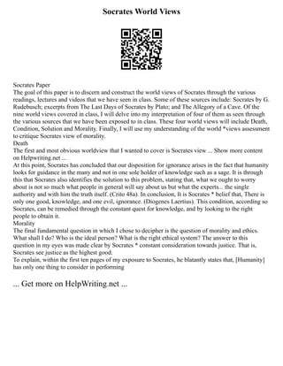 Socrates World Views
Socrates Paper
The goal of this paper is to discern and construct the world views of Socrates through the various
readings, lectures and videos that we have seen in class. Some of these sources include: Socrates by G.
Rudebusch; excerpts from The Last Days of Socrates by Plato; and The Allegory of a Cave. Of the
nine world views covered in class, I will delve into my interpretation of four of them as seen through
the various sources that we have been exposed to in class. These four world views will include Death,
Condition, Solution and Morality. Finally, I will use my understanding of the world *views assessment
to critique Socrates view of morality.
Death
The first and most obvious worldview that I wanted to cover is Socrates view ... Show more content
on Helpwriting.net ...
At this point, Socrates has concluded that our disposition for ignorance arises in the fact that humanity
looks for guidance in the many and not in one sole holder of knowledge such as a sage. It is through
this that Socrates also identifies the solution to this problem, stating that, what we ought to worry
about is not so much what people in general will say about us but what the experts... the single
authority and with him the truth itself. (Crito 48a). In conclusion, It is Socrates * belief that, There is
only one good, knowledge, and one evil, ignorance. (Diogenes Laertius). This condition, according so
Socrates, can be remedied through the constant quest for knowledge, and by looking to the right
people to obtain it.
Morality
The final fundamental question in which I chose to decipher is the question of morality and ethics.
What shall I do? Who is the ideal person? What is the right ethical system? The answer to this
question in my eyes was made clear by Socrates * constant consideration towards justice. That is,
Socrates see justice as the highest good.
To explain, within the first ten pages of my exposure to Socrates, he blatantly states that, [Humanity]
has only one thing to consider in performing
... Get more on HelpWriting.net ...
 