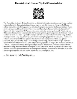 Biometrics And Human Physical Characteristics
The Cambridge dictionary defines biometrics as detailed information about someone s body, such as
patterns of color in their eyes, that can be used to prove who that person is. However, TechTerms
defines biometrics as technology used to detect and recognize human physical characteristics. There
are two categories of biometric identifiers which are Physiological characteristics that consists of
fingerprint, face recognition, DNA, palm print, hand geometry, iris recognition, odor/scent, etc. and
Behavioral characteristics which consists for voice recognition, gait recognition, etc. In recent years, it
has become more and more popular for biometrics to be used as an authentication tool (e.g. mobile
phone passwords using fingerprint scan, room entries using fingerprint or iris scan, etc.) because it is
believed to be more reliable and genuine than the traditional recognition systems (e.g. phone
passcodes, keys, tokens/tubs, etc.). This is mostly because every person has their unique biometric
features that cannot be mimicked e.g. the ridges of a fingerprint is so unique that even dust or water on
a person s finger could change the way the ridges are read, the structure of the iris has its different
structure is every individual person, Palm print is also varies from person to person with size or tiny
features, facial recognition software s are also a perfect example because facial structures differ from
person to person hence why it is almost impossible for two people to look
... Get more on HelpWriting.net ...
 