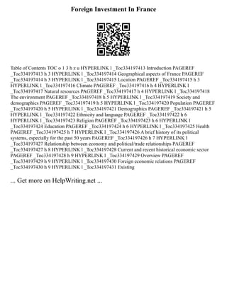 Foreign Investment In France
Table of Contents TOC o 1 3 h z u HYPERLINK l _Toc334197413 Introduction PAGEREF
_Toc334197413 h 3 HYPERLINK l _Toc334197414 Geographical aspects of France PAGEREF
_Toc334197414 h 3 HYPERLINK l _Toc334197415 Location PAGEREF _Toc334197415 h 3
HYPERLINK l _Toc334197416 Climate PAGEREF _Toc334197416 h 4 HYPERLINK l
_Toc334197417 Natural resources PAGEREF _Toc334197417 h 4 HYPERLINK l _Toc334197418
The environment PAGEREF _Toc334197418 h 5 HYPERLINK l _Toc334197419 Society and
demographics PAGEREF _Toc334197419 h 5 HYPERLINK l _Toc334197420 Population PAGEREF
_Toc334197420 h 5 HYPERLINK l _Toc334197421 Demographics PAGEREF _Toc334197421 h 5
HYPERLINK l _Toc334197422 Ethnicity and language PAGEREF _Toc334197422 h 6
HYPERLINK l _Toc334197423 Religion PAGEREF _Toc334197423 h 6 HYPERLINK l
_Toc334197424 Education PAGEREF _Toc334197424 h 6 HYPERLINK l _Toc334197425 Health
PAGEREF _Toc334197425 h 7 HYPERLINK l _Toc334197426 A brief history of its political
systems, especially for the past 50 years PAGEREF _Toc334197426 h 7 HYPERLINK l
_Toc334197427 Relationship between economy and political/trade relationships PAGEREF
_Toc334197427 h 8 HYPERLINK l _Toc334197428 Current and recent historical economic sector
PAGEREF _Toc334197428 h 9 HYPERLINK l _Toc334197429 Overview PAGEREF
_Toc334197429 h 9 HYPERLINK l _Toc334197430 Foreign economic relations PAGEREF
_Toc334197430 h 9 HYPERLINK l _Toc334197431 Existing
... Get more on HelpWriting.net ...
 