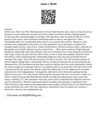 Janie s Motif
Journal 3
In the novel, Their Eyes Were Watching God, by Zora Neale Hurston, Janie creates an idea of real love
during her sexual awakening. Her idea of real love centers around two people working together,
loving each other, and being happy in marriage. This idea drives Janie to search for this love. In the
process of her search, Janie encounters relationships that are abusive and oppressive. These
relationships allow her to understand what real love is in contrast from mislove. Moreover, Janie
becomes more independent in the midst of a male dominated society and learns to embrace her
sexuality despite society s idea of how women should behave. Hurston constructs Janie s character arc
through the use of motifs. Hurston uses the motif of bees, ... Show more content on Helpwriting.net ...
During her relationship with Logan Killicks, Janie never mentions bees or trees during her interactions
with Logan. In fact, the only time she refers to bees or trees is when she complains about the union.
The absence of the motif during their relationship emphasizes that Janie did not benefit from her
marriage with Logan. This is the first occurence of mislove in Janie s life. The second occurence of
mislove appears during Janie s relationship with Joe. Joe did not represent the sun up and pollen and
blooming trees, (29) foreshadowing that Janie would not find her true love in this relationship. Indeed,
she enters an oppressive marriage with Joe. Joe order[es] Janie to tie up her hair (55) and cover it with
a rag because her hair attracts men and he want[s] her submission (71). He suppresses her sexuality
and strips her of her independence. Consequently, [s]he had no more blossomy openings dusting
pollen over her man. (72). Janie finally realizes that her marriage with Joe is not real love, rather, it is
mislove. Real love means that both partners benefit, but [s]he got nothing from Jody except what
money could buy (77). This experience with Jody causes Janie to understand the difference between
real love and mislove. She also understands that her sexuality and autonomy is significant to her.
When Jody dies, Janie embraces her independence and sexuality, letting her hair in one thick braid [to
swing] well below her waist. (89). Her experiences with mislove does not destroy her. Instead, it
allows her to become more independent and
... Get more on HelpWriting.net ...
 