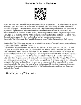 Literature In Travel Literature
Travel literature plays a significant role in literature in the present scenario. Travel literature as a genre
developed from 16th century. It gained wide recognition from 18th century onwards. This article
William Darlymple: A Travel Writer is divided into six parts including Introduction and conclusion. It
explains the significance of travel literature briefly in Introduction and then explains about the
importance of travel literature in India. Slowly, the article penetrates into the subject taking William
Darlymple as an example of travel writer giving brief interpretation about his book The Age of Kali .
This article also speaks few draw backs in Darlymple s narration and concludes.
Key words: Travel literature, The Age of Kali, a panaroma of Indian Sub continent, Dark corner.
Introduction: Travel literature, a genre that records the movement of human beings from one place to
... Show more content on Helpwriting.net ...
He is an award winning historian and travel writer. His area of interest includes the history of India,
Pakistan, Afganisthan, the Middle East, Mughal rule, the Muslim World, Hinduism, Buddhism and
Jains. Most of his books have won literary prizes. His books are travel and historical accounts. His
books have been translated into 30 languages. He is a regular contributor to The New York , Review
of Books , The Guardian, The New Statesman , and The New Yorker . He has also written many
articles for Time Magazine. He wrote an essay Business as usual for the India Charges Ahead . It was
a special issue commemorating 60 years of Indian Independence. To bring accuracy to his writings, he
juxtaposed the literary and non literary sources and to provide meticulous material with no single
error, he reached to the places that were referred in the sources. He enquired the people of that area
and provided direct word and eye witness. One of the books that analyze and interpret the present
society is The Age of
... Get more on HelpWriting.net ...
 