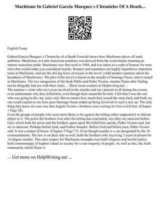 Machismo In Gabriel Garcia Marquez s Chronicles Of A Death...
English Essay
Gabriel Garcia Marquez s Chronicles of a Death Foretold shows how Machismo drives all male
ambition. Machismo, in Latin American countries was derived from the word macho meaning an
intense masculine pride. Machismo was first used in 1948, and was taken as a code of honour for men,
rules that would make you considered macho. Respect and reputation are highly regarded as important
traits in Machismo, and are the driving force of reason in the novel. (Add another sentence about the
broadness of Machismo). The plot of the novel is based on the murder of Santiago Nasar, and is rooted
in Machismo. The two antagonists of the book Pablo and Pedro Vicario, murder Nasar after finding
out he allegedly had sex with their sister, ... Show more content on Helpwriting.net ...
The narrator s sister who isn t even involved in the murder and isn t present at all during the events,
even understands why they killed him, even though feels mournful for him. I felt that I was the one
who was going to die, my sister said. But no matter how much they tossed the story back and forth, no
one could explain to me how poor Santiago Nasar ended up being involved in such a mix up. The only
thing they knew for sure was that Angela Vicario s brothers were waiting for him to kill him. (Chapter
1 Page 38).
Even the groups of people who were most likely to be against the killing either supported it or did not
object to it. The priest the brothers visit after the killing has concluded, says they are innocent before
God, which both the priest and the brothers agree upon We killed him openly, Pedro Vicario said, but
we re innocent. Perhaps before God, said Father Amador. Before God and before men, Pablo Vicario
said. It was a matter of honor. (Chapter 3 Page 73). Even though murder is a sin designated by the 10
commandments. The law is on their side as well, both the brothers only receiving 3 years in prison for
1st degree murder. This utter respect for Machismo triumphs over both religious and lawful justice,
both commoningly of highest values in society for a vast majority of people. As well as this, the Arab
community which Nasar is
... Get more on HelpWriting.net ...
 