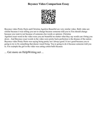 Beyonce Video Comparison Essay
Beyonce video Pretty Hurts and Christina Aguilera Beautiful are very similar video. Both video are
similar because it was telling you not to change because someone told you to.You should change
because you want to not because of someone else words or opinion. Christina
Aguilera exact word in the video were you are beautiful no matter what they say words can t bring you
down . And Beyonce exact words in the video were pretty hurts perfection is the disease of the nation .
Beyonce video Pretty Hurts was saying being pretty isn t always good. It isn t good because you re
going to try to fix something that doesn t need fixing. You re going to do it because someone told you
to. For example the girl in the video was eating cotton balls because
... Get more on HelpWriting.net ...
 