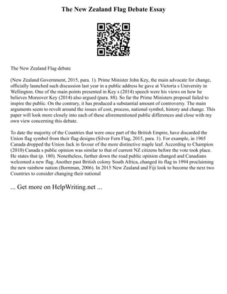 The New Zealand Flag Debate Essay
The New Zealand Flag debate
(New Zealand Government, 2015, para. 1). Prime Minister John Key, the main advocate for change,
officially launched such discussion last year in a public address he gave at Victoria s University in
Wellington. One of the main points presented in Key s (2014) speech were his views on how he
believes Moreover Key (2014) also argued (para. 88). So far the Prime Ministers proposal failed to
inspire the public. On the contrary, it has produced a substantial amount of controversy. The main
arguments seem to revolt around the issues of cost, process, national symbol, history and change. This
paper will look more closely into each of these aforementioned public differences and close with my
own view concerning this debate.
To date the majority of the Countries that were once part of the British Empire, have discarded the
Union flag symbol from their flag designs (Silver Fern Flag, 2015, para. 1). For example, in 1965
Canada dropped the Union Jack in favour of the more distinctive maple leaf. According to Champion
(2010) Canada s public opinion was similar to that of current NZ citizens before the vote took place.
He states that (p. 180). Nonetheless, further down the road public opinion changed and Canadians
welcomed a new flag. Another past British colony South Africa, changed its flag in 1994 proclaiming
the new rainbow nation (Bornman, 2006). In 2015 New Zealand and Fiji look to become the next two
Countries to consider changing their national
... Get more on HelpWriting.net ...
 