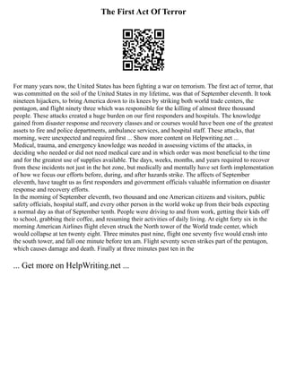 The First Act Of Terror
For many years now, the United States has been fighting a war on terrorism. The first act of terror, that
was committed on the soil of the United States in my lifetime, was that of September eleventh. It took
nineteen hijackers, to bring America down to its knees by striking both world trade centers, the
pentagon, and flight ninety three which was responsible for the killing of almost three thousand
people. These attacks created a huge burden on our first responders and hospitals. The knowledge
gained from disaster response and recovery classes and or courses would have been one of the greatest
assets to fire and police departments, ambulance services, and hospital staff. These attacks, that
morning, were unexpected and required first ... Show more content on Helpwriting.net ...
Medical, trauma, and emergency knowledge was needed in assessing victims of the attacks, in
deciding who needed or did not need medical care and in which order was most beneficial to the time
and for the greatest use of supplies available. The days, weeks, months, and years required to recover
from these incidents not just in the hot zone, but medically and mentally have set forth implementation
of how we focus our efforts before, during, and after hazards strike. The affects of September
eleventh, have taught us as first responders and government officials valuable information on disaster
response and recovery efforts.
In the morning of September eleventh, two thousand and one American citizens and visitors, public
safety officials, hospital staff, and every other person in the world woke up from their beds expecting
a normal day as that of September tenth. People were driving to and from work, getting their kids off
to school, grabbing their coffee, and resuming their activities of daily living. At eight forty six in the
morning American Airlines flight eleven struck the North tower of the World trade center, which
would collapse at ten twenty eight. Three minutes past nine, flight one seventy five would crash into
the south tower, and fall one minute before ten am. Flight seventy seven strikes part of the pentagon,
which causes damage and death. Finally at three minutes past ten in the
... Get more on HelpWriting.net ...
 